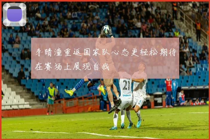 李晴潼重返国家队心态更轻松期待在赛场上展现自我
