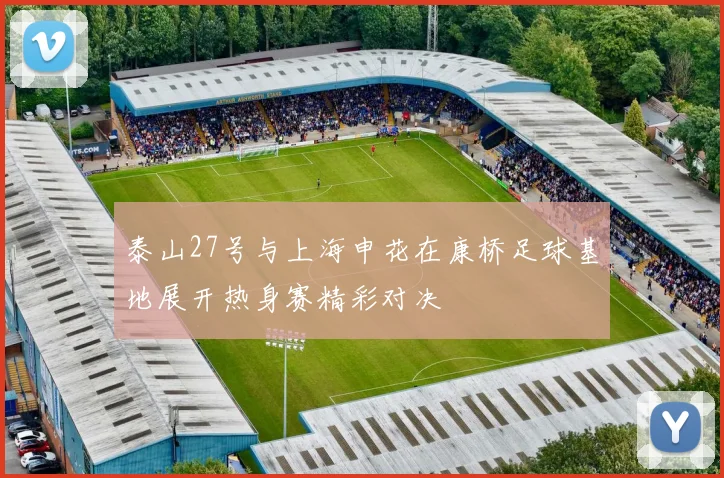 泰山27号与上海申花在康桥足球基地展开热身赛精彩对决