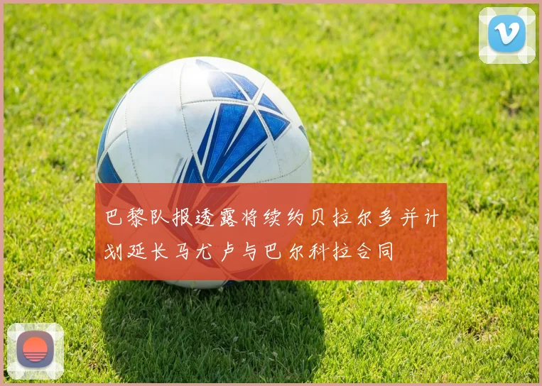 巴黎队报透露将续约贝拉尔多并计划延长马尤卢与巴尔科拉合同