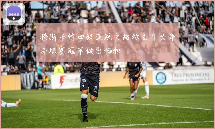 穆斯卡特回顾亚冠之路称去年为争夺联赛冠军做出牺牲