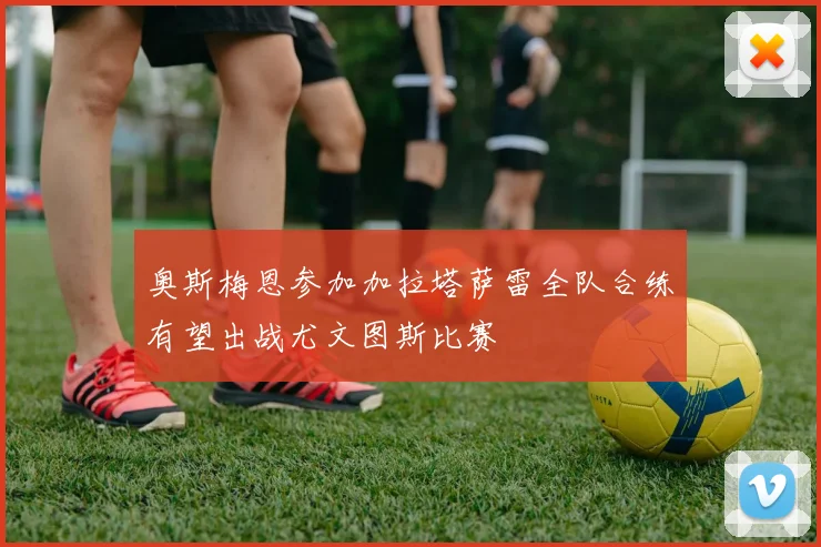 奥斯梅恩参加加拉塔萨雷全队合练有望出战尤文图斯比赛