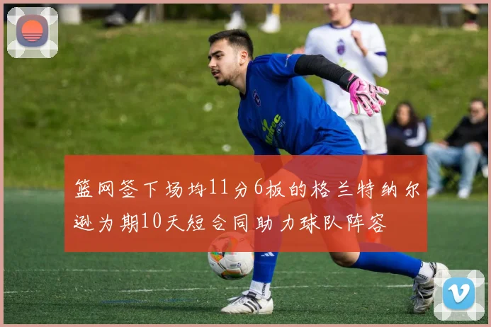 篮网签下场均11分6板的格兰特纳尔逊为期10天短合同助力球队阵容
