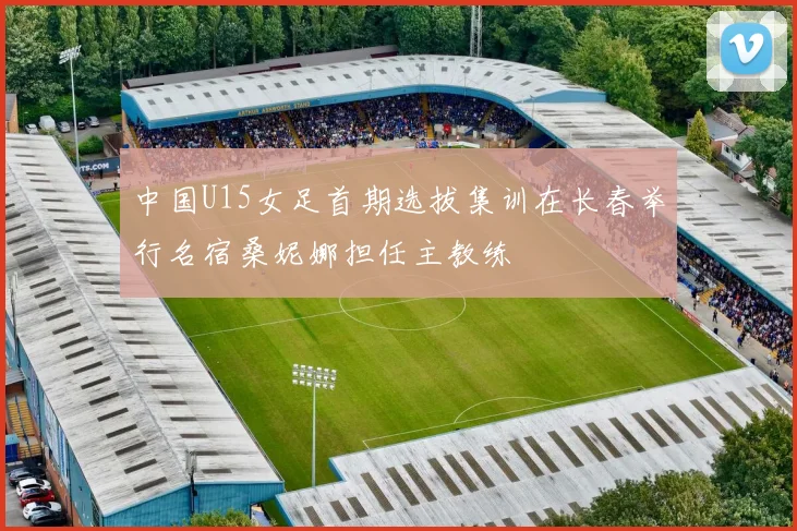 中国U15女足首期选拔集训在长春举行名宿桑妮娜担任主教练