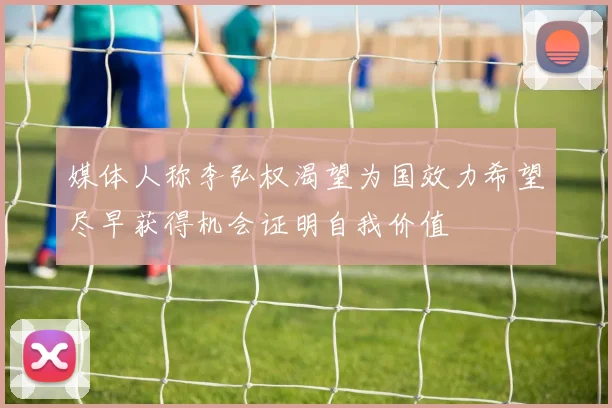 媒体人称李弘权渴望为国效力希望尽早获得机会证明自我价值