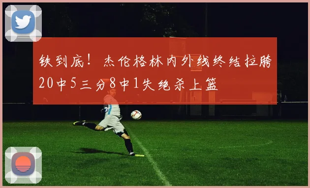 铁到底！杰伦格林内外线终结拉胯20中5三分8中1失绝杀上篮