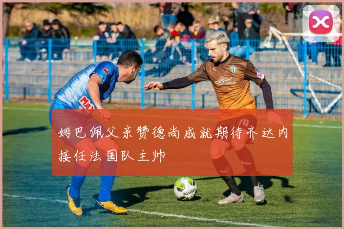 姆巴佩父亲赞德尚成就期待齐达内接任法国队主帅