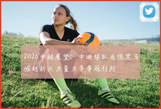 2026中超展望：中游球队或现黑马崛起新兴力量力争争冠行列
