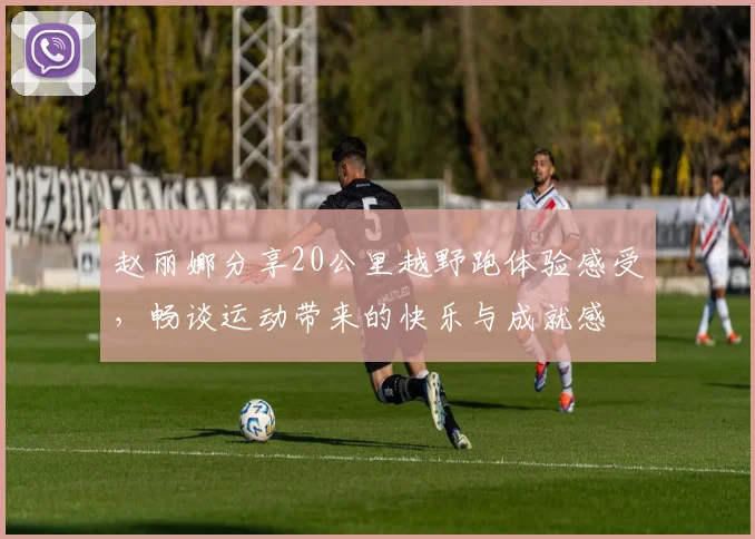 赵丽娜分享20公里越野跑体验感受，畅谈运动带来的快乐与成就感